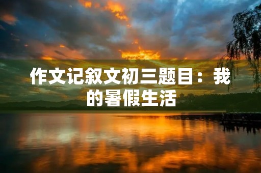 作文记叙文初三题目:我的暑假生活 作文记叙文初三题目:我的暑假生活