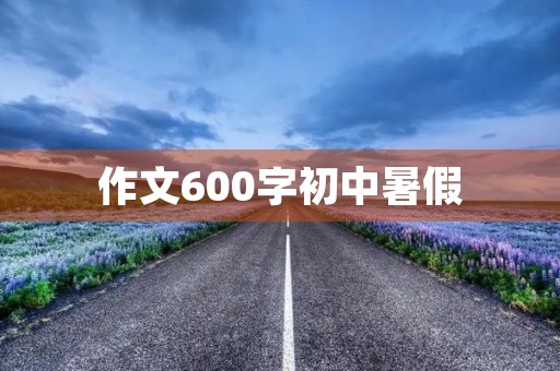 作文600字初中暑假 作文600字初中暑假