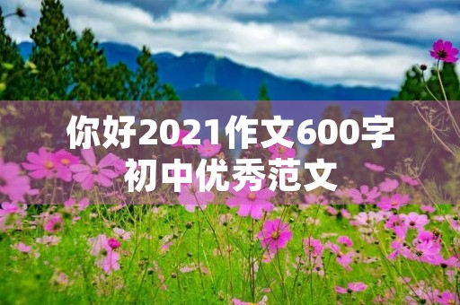 你好2021作文600字初中优秀范文 你好2021作文600字初中优秀范文