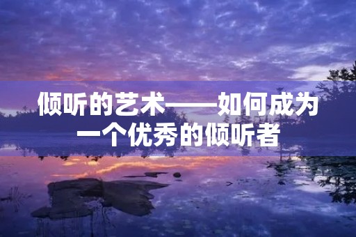 倾听的艺术——如何成为一个优秀的倾听者 倾听的艺术——如何成为一个优秀的倾听者