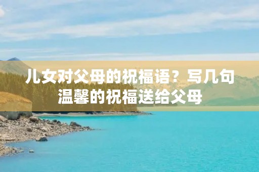 儿女对父母的祝福语?写几句温馨的祝福送给父母