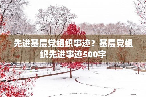 先进基层党组织事迹?基层党组织先进事迹500字 先进基层党组织事迹?基层党组织先进事迹500字
