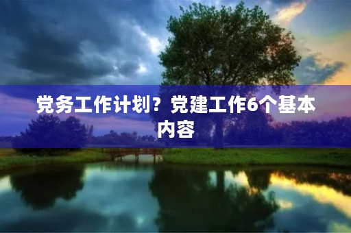 党务工作计划?党建工作6个基本内容 党务工作计划?党建工作6个基本内容