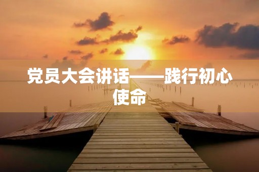 党员大会讲话——践行初心使命,推动高质量发展 党员大会讲话——践行初心使命,推动高质量发展