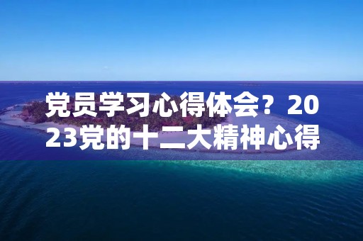 党员学习心得体会？2023党的十二大精神心得体会