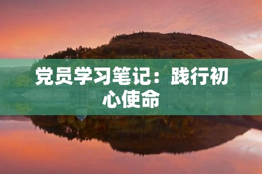 党员学习笔记：践行初心使命，助力脱贫攻坚