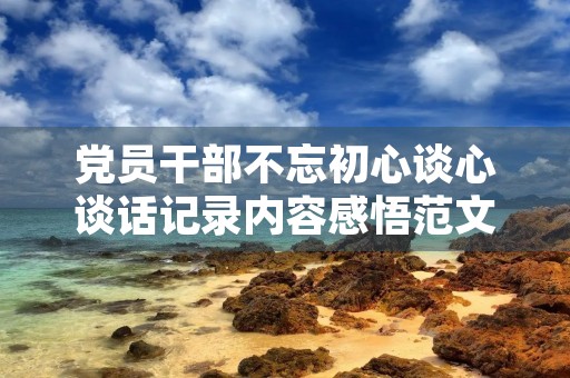 党员干部不忘初心谈心谈话记录内容感悟范文3篇 党员干部不忘初心谈心谈话记录内容感悟范文3篇