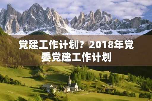 党建工作计划?2018年党委党建工作计划【三篇】 党建工作计划?2018年党委党建工作计划【三篇】