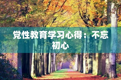 党性教育学习心得：不忘初心，牢记使命
