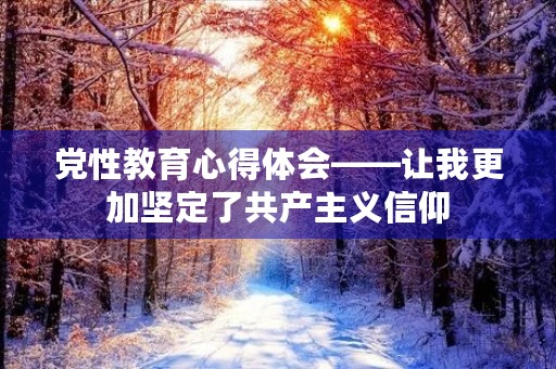党性教育心得体会——让我更加坚定了共产主义信仰
