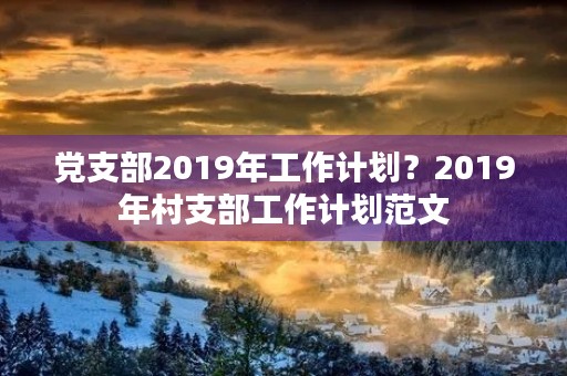 党支部2019年工作计划?2019年村支部工作计划范文 党支部2019年工作计划?2019年村支部工作计划范文