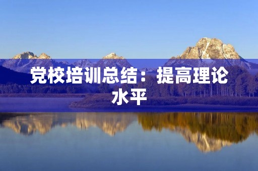 党校培训总结:提高理论水平,强化党性修养 党校培训总结:提高理论水平,强化党性修养