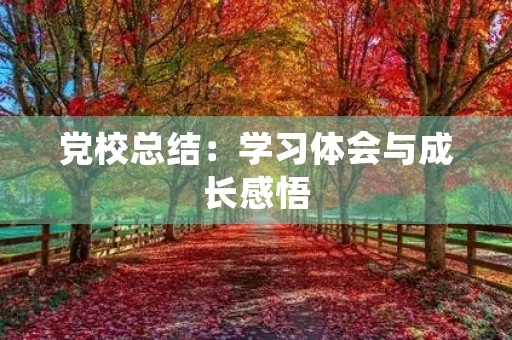 党校总结:学习体会与成长感悟 党校总结:学习体会与成长感悟