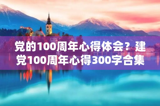 党的100周年心得体会？建党100周年心得300字合集