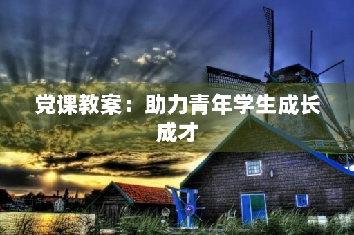 党课教案:助力青年学生成长成才 党课教案:助力青年学生成长成才