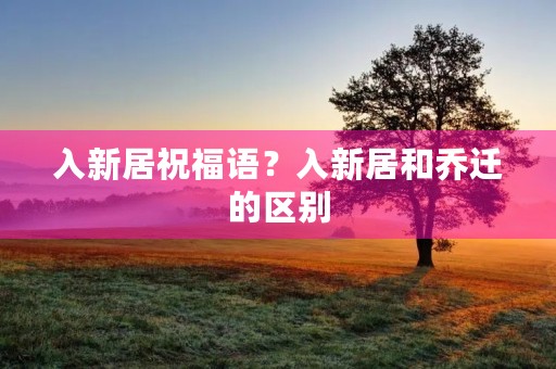 入新居祝福语？入新居和乔迁的区别