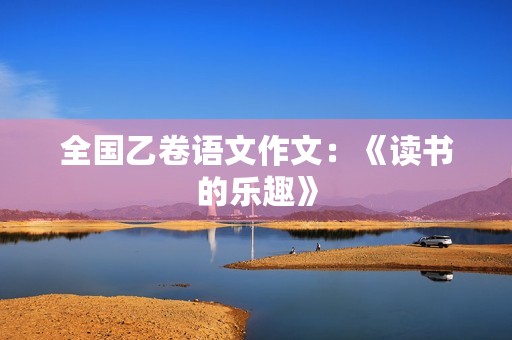 全国乙卷语文作文:《读书的乐趣》 全国乙卷语文作文:《读书的乐趣》