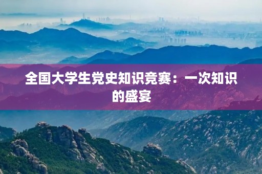 全国大学生党史知识竞赛：一次知识的盛宴