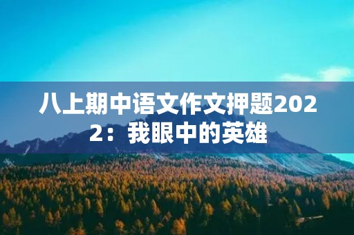 八上期中语文作文押题2022:我眼中的英雄 八上期中语文作文押题2022:我眼中的英雄