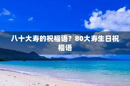 八十大寿的祝福语?80大寿生日祝福语