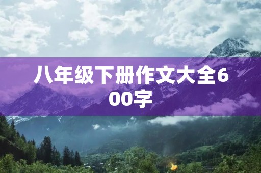 八年级下册作文大全600字 八年级下册作文大全600字