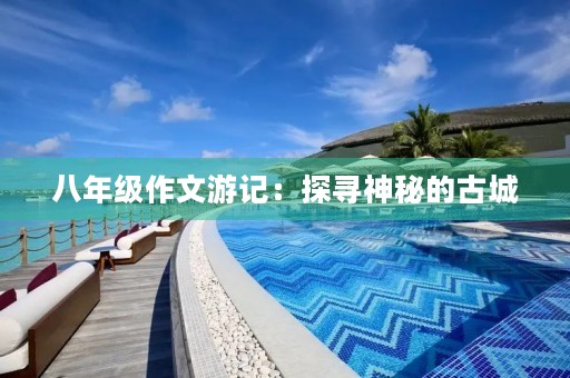 八年级作文游记:探寻神秘的古城 八年级作文游记:探寻神秘的古城