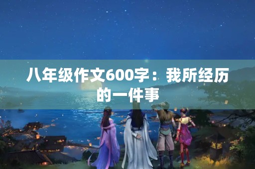 八年级作文600字:我所经历的一件事 八年级作文600字:我所经历的一件事