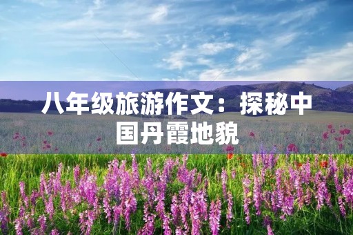 八年级旅游作文:探秘中国丹霞地貌 八年级旅游作文:探秘中国丹霞地貌