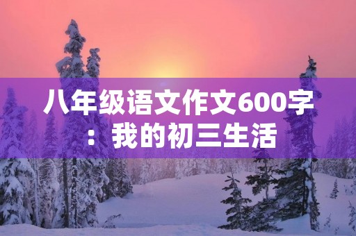 八年级语文作文600字:我的初三生活 八年级语文作文600字:我的初三生活