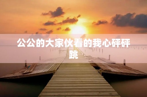 公公的大家伙看的我心砰砰跳