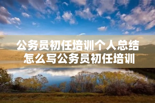 公务员初任培训个人总结 怎么写公务员初任培训个人小结 公务员初任培训个人总结 怎么写公务员初任培训个人小结