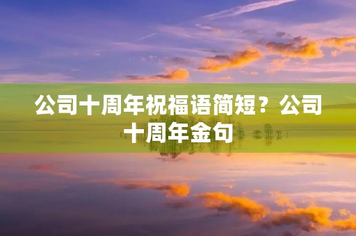 公司十周年祝福语简短？公司十周年金句