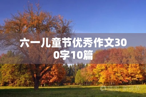 六一儿童节优秀作文300字10篇 六一儿童节优秀作文300字10篇