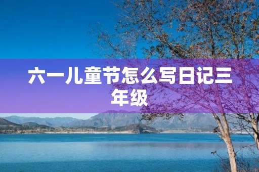 六一儿童节怎么写日记三年级 六一儿童节怎么写日记三年级
