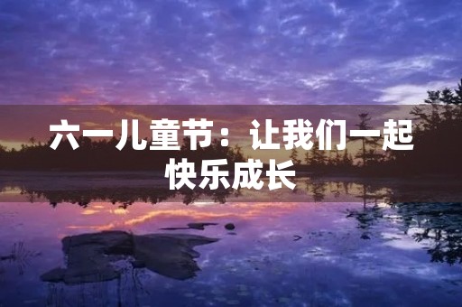 六一儿童节:让我们一起快乐成长 六一儿童节:让我们一起快乐成长