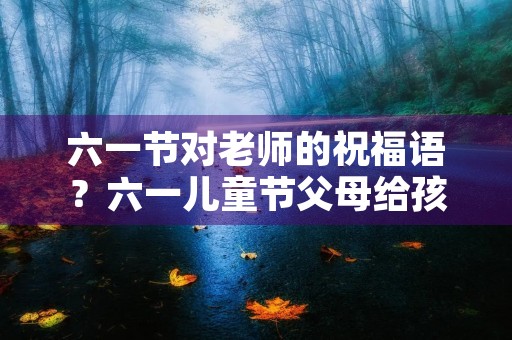 六一节对老师的祝福语?六一儿童节父母给孩子的一段话