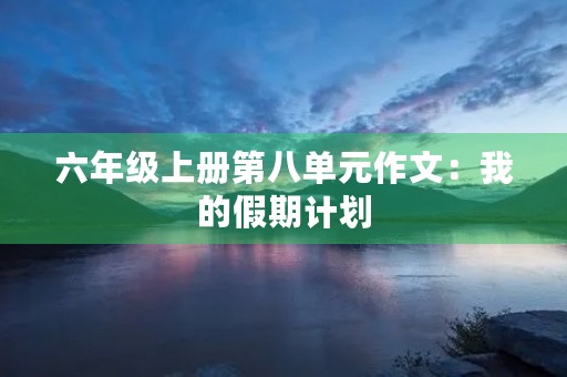 六年级上册第八单元作文:我的假期计划 六年级上册第八单元作文:我的假期计划