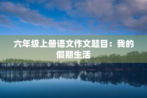 六年级上册语文作文题目:我的假期生活 六年级上册语文作文题目:我的假期生活