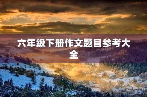 六年级下册作文题目参考大全 六年级下册作文题目参考大全