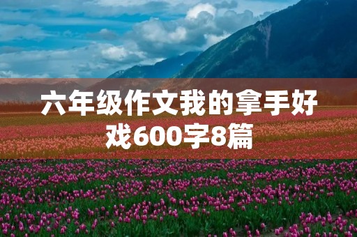 六年级作文我的拿手好戏600字8篇 六年级作文我的拿手好戏600字8篇