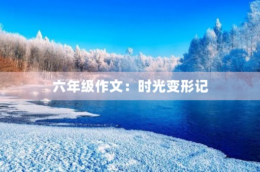 六年级作文:时光变形记 六年级作文:时光变形记