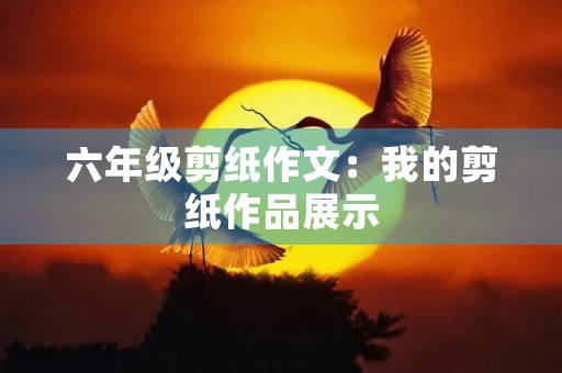六年级剪纸作文:我的剪纸作品展示 六年级剪纸作文:我的剪纸作品展示