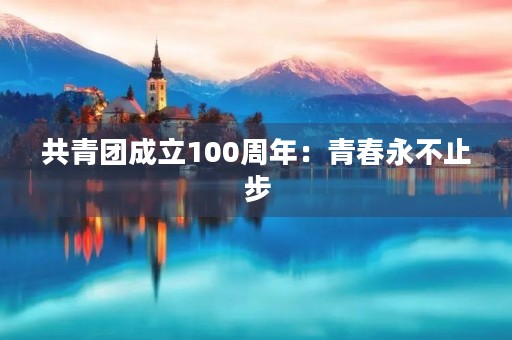 共青团成立100周年：青春永不止步