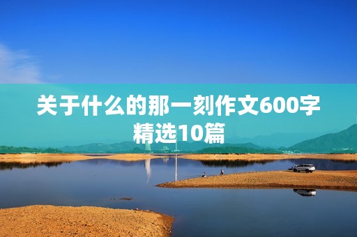关于什么的那一刻作文600字精选10篇 关于什么的那一刻作文600字精选10篇