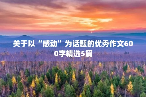 关于以“感动”为话题的优秀作文600字精选5篇 关于以“感动”为话题的优秀作文600字精选5篇