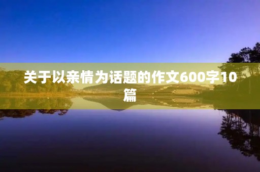 关于以亲情为话题的作文600字10篇 关于以亲情为话题的作文600字10篇