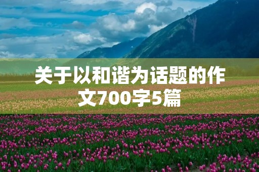 关于以和谐为话题的作文700字5篇 关于以和谐为话题的作文700字5篇