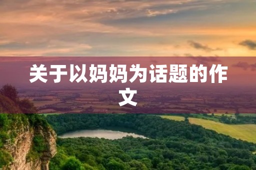 关于以妈妈为话题的作文 关于以妈妈为话题的作文