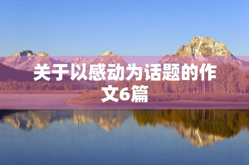 关于以感动为话题的作文6篇 关于以感动为话题的作文6篇