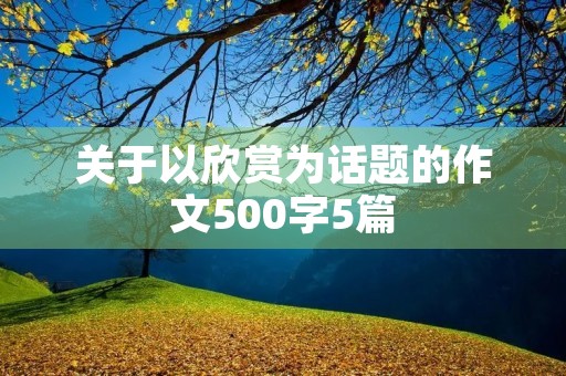 关于以欣赏为话题的作文500字5篇 关于以欣赏为话题的作文500字5篇
